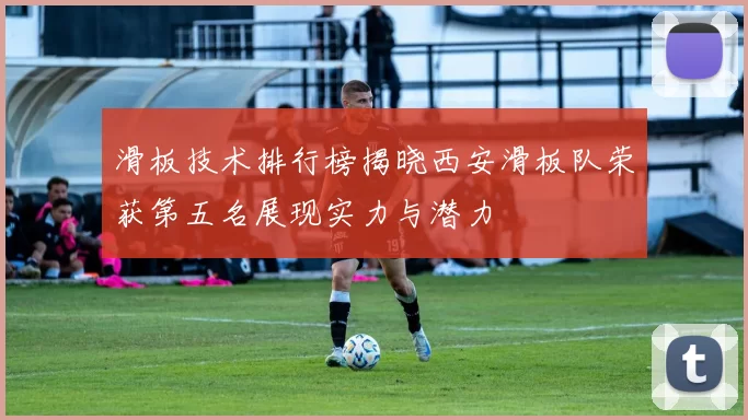 滑板技术排行榜揭晓西安滑板队荣获第五名展现实力与潜力