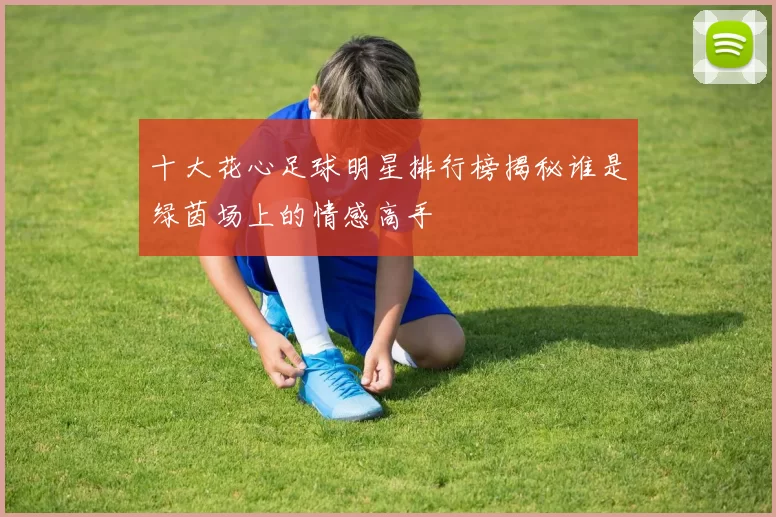 十大花心足球明星排行榜揭秘谁是绿茵场上的情感高手