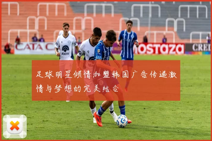 足球明星倾情加盟韩国广告传递激情与梦想的完美结合