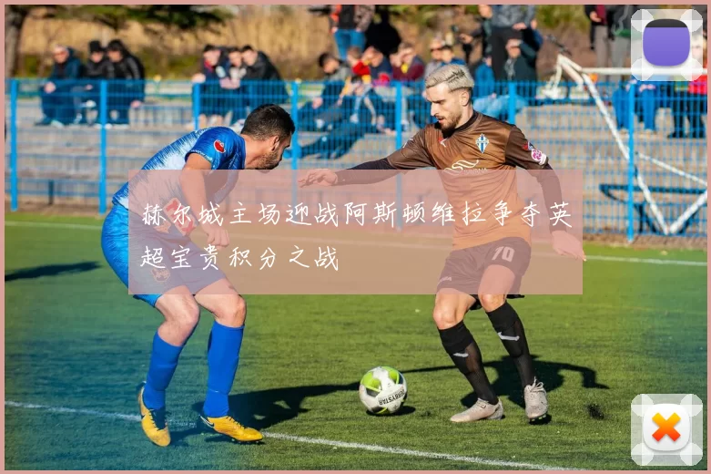 赫尔城主场迎战阿斯顿维拉争夺英超宝贵积分之战