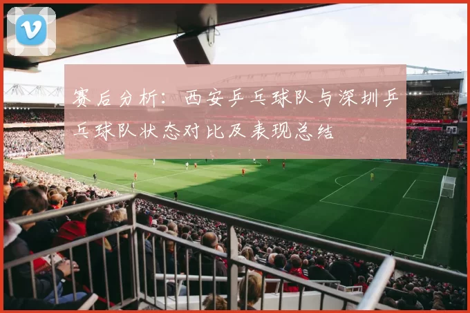 赛后分析：西安乒乓球队与深圳乒乓球队状态对比及表现总结