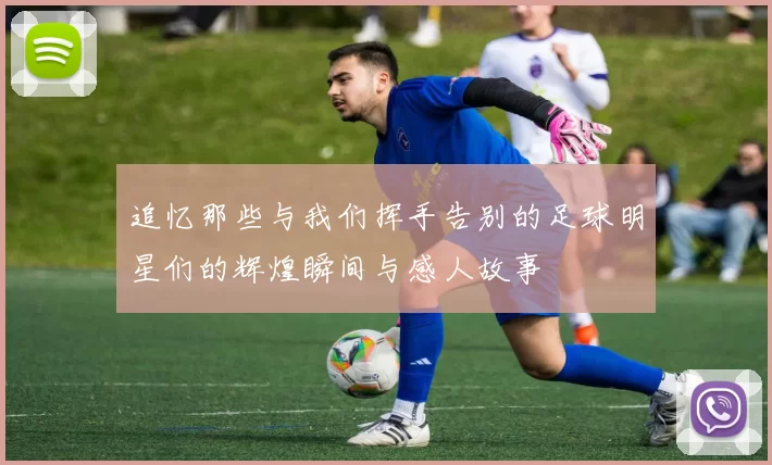 追忆那些与我们挥手告别的足球明星们的辉煌瞬间与感人故事