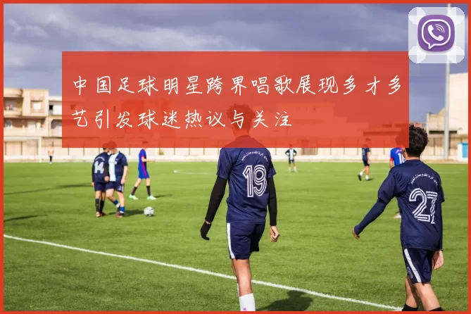 中国足球明星跨界唱歌展现多才多艺引发球迷热议与关注