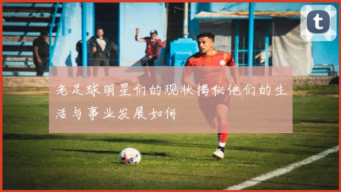 老足球明星们的现状揭秘他们的生活与事业发展如何