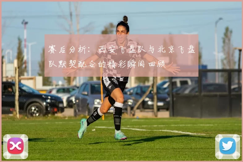 赛后分析：西安飞盘队与北京飞盘队默契配合的精彩瞬间回顾