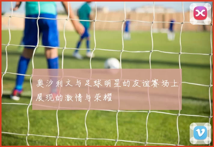 奥沙利文与足球明星的友谊赛场上展现的激情与荣耀