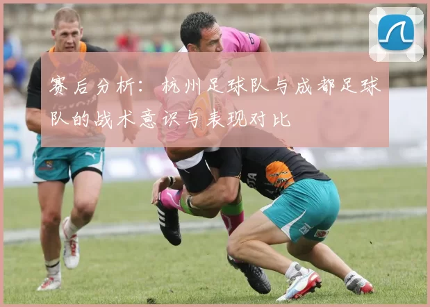 赛后分析：杭州足球队与成都足球队的战术意识与表现对比