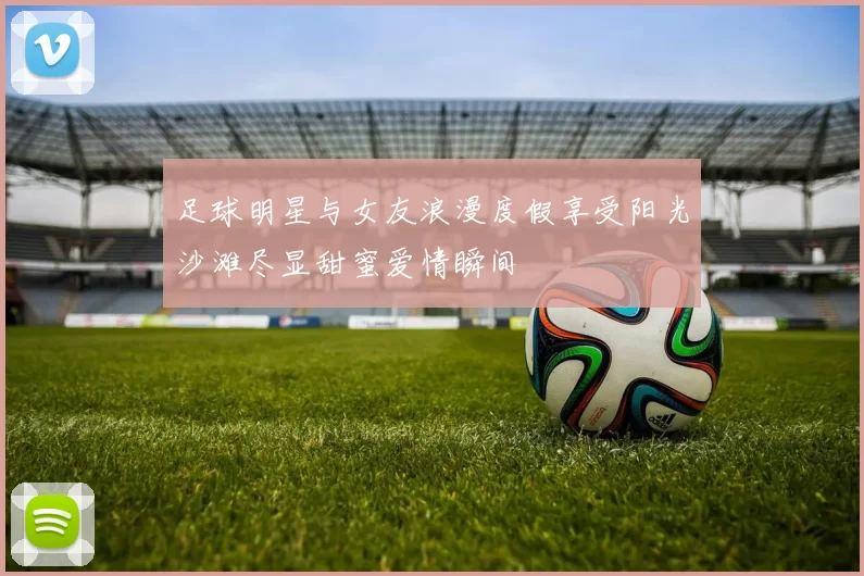足球明星与女友浪漫度假享受阳光沙滩尽显甜蜜爱情瞬间