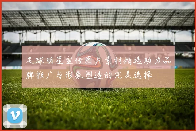 足球明星宣传图片素材精选助力品牌推广与形象塑造的完美选择