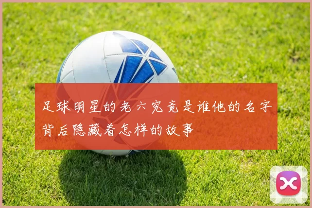 足球明星的老六究竟是谁他的名字背后隐藏着怎样的故事