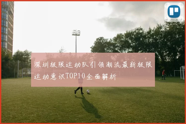 深圳极限运动队引领潮流最新极限运动意识TOP10全面解析