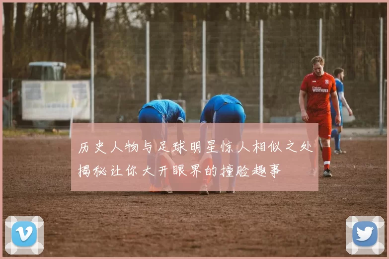 历史人物与足球明星惊人相似之处揭秘让你大开眼界的撞脸趣事