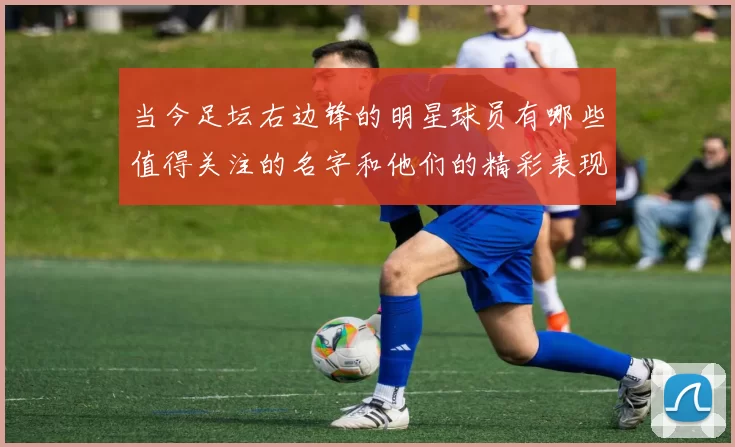 当今足坛右边锋的明星球员有哪些值得关注的名字和他们的精彩表现
