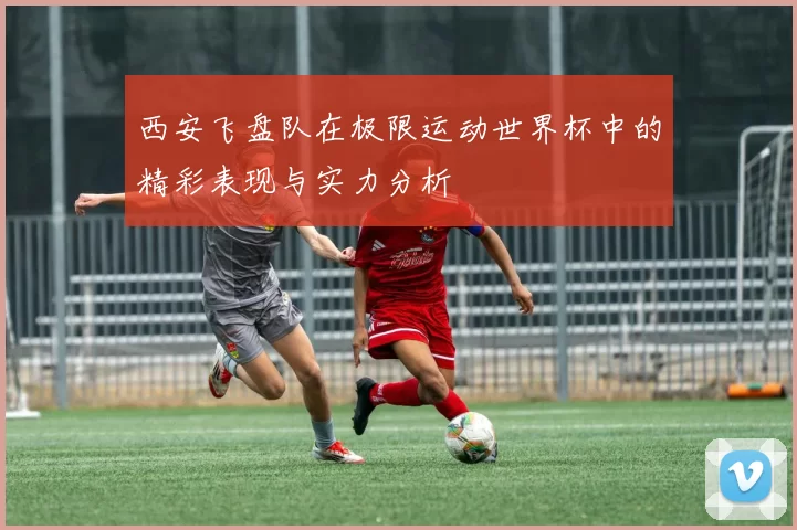 西安飞盘队在极限运动世界杯中的精彩表现与实力分析