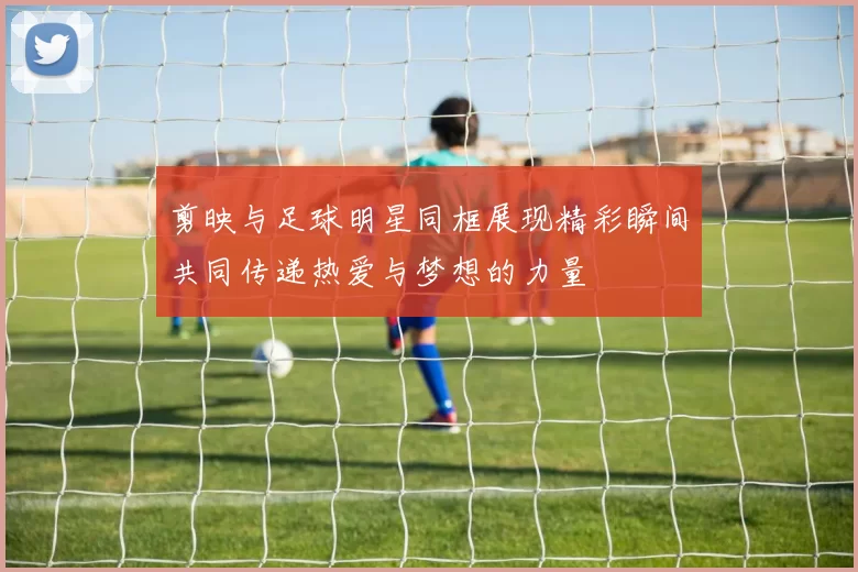 剪映与足球明星同框展现精彩瞬间共同传递热爱与梦想的力量
