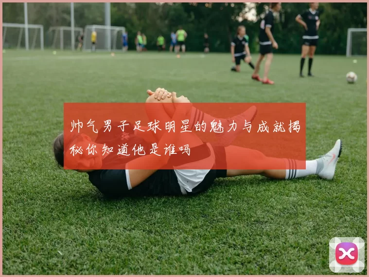 帅气男子足球明星的魅力与成就揭秘你知道他是谁吗