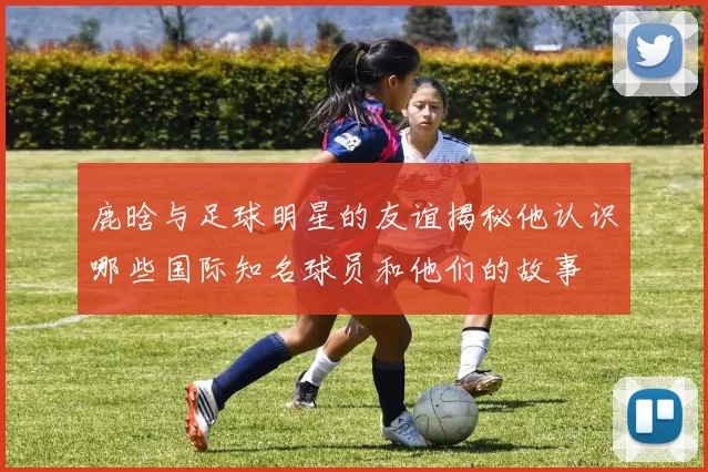 鹿晗与足球明星的友谊揭秘他认识哪些国际知名球员和他们的故事