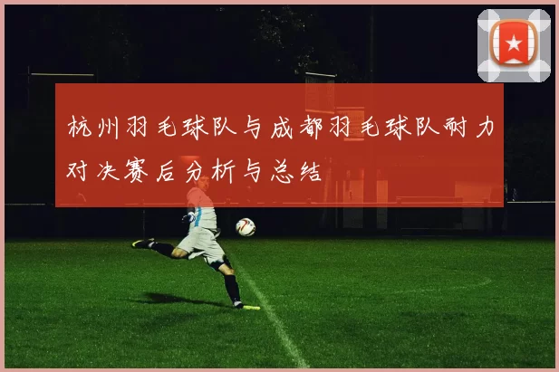 杭州羽毛球队与成都羽毛球队耐力对决赛后分析与总结