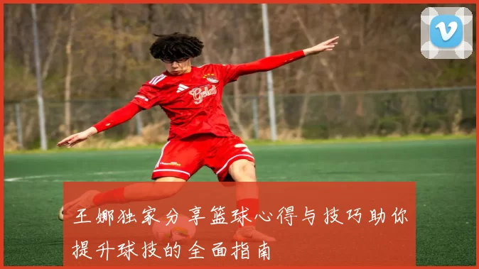 王娜独家分享篮球心得与技巧助你提升球技的全面指南