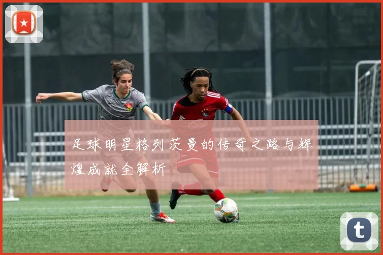 足球明星格列茨曼的传奇之路与辉煌成就全解析