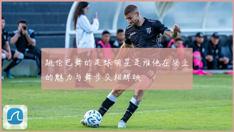 跳伦巴舞的足球明星是谁他在场上的魅力与舞步交相辉映