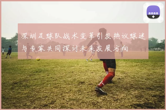 深圳足球队战术变革引发热议球迷与专家共同探讨未来发展方向