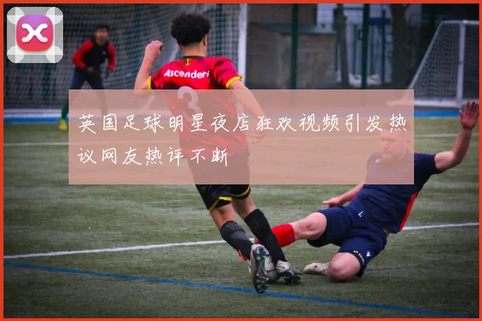 英国足球明星夜店狂欢视频引发热议网友热评不断