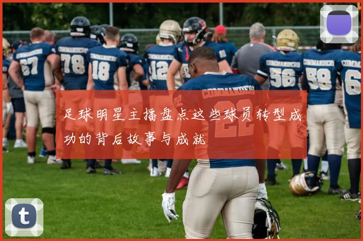 足球明星主播盘点这些球员转型成功的背后故事与成就