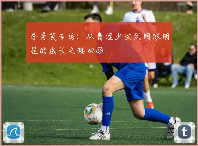 李秀英专访：从青涩少女到网球明星的成长之路回顾