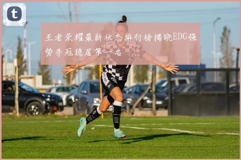 王者荣耀最新状态排行榜揭晓EDG强势夺冠稳居第一名