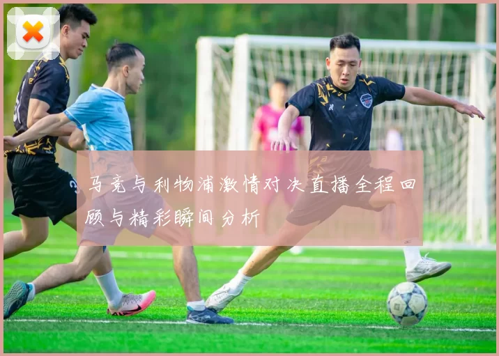 马竞与利物浦激情对决直播全程回顾与精彩瞬间分析