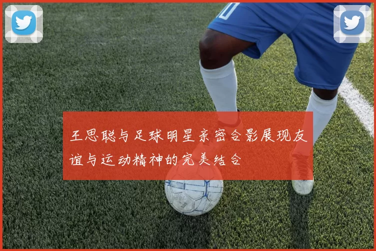 王思聪与足球明星亲密合影展现友谊与运动精神的完美结合