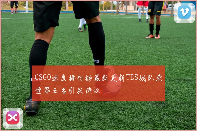 CSGO速度排行榜最新更新TES战队荣登第五名引发热议