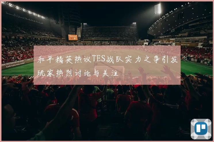 和平精英热议TES战队实力之争引发玩家热烈讨论与关注