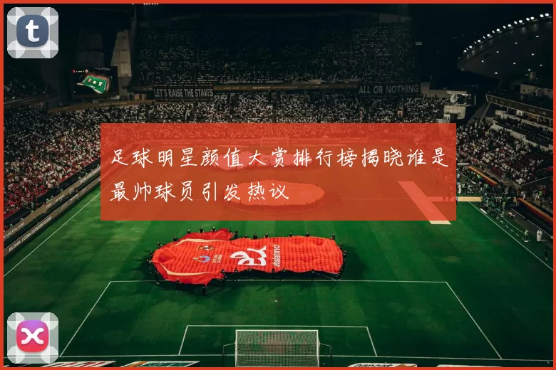 足球明星颜值大赏排行榜揭晓谁是最帅球员引发热议