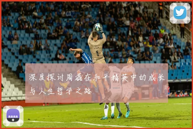 深度探讨周磊在和平精英中的成长与人生哲学之路