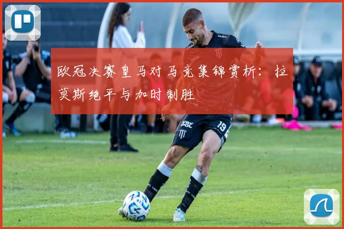 欧冠决赛皇马对马竞集锦赏析：拉莫斯绝平与加时制胜