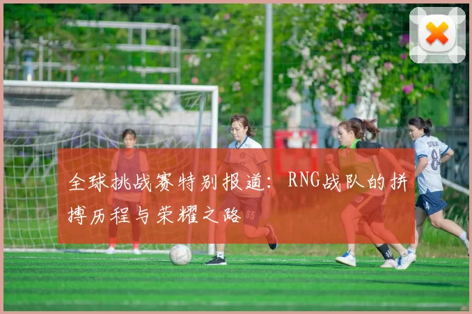 全球挑战赛特别报道：RNG战队的拼搏历程与荣耀之路