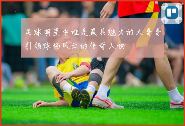 足球明星中谁是最具魅力的大哥哥引领球场风云的传奇人物