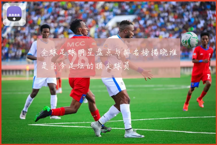 全球足球明星盘点与排名榜揭晓谁是当今足坛的顶尖球员