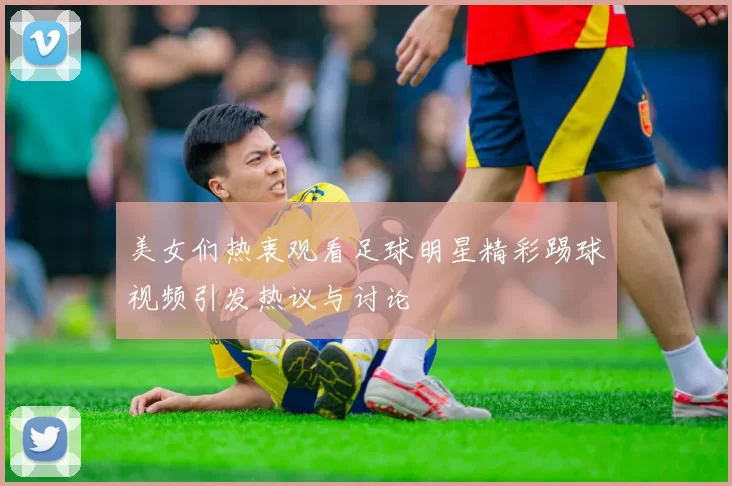 美女们热衷观看足球明星精彩踢球视频引发热议与讨论