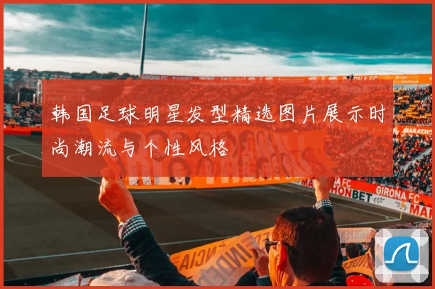 韩国足球明星发型精选图片展示时尚潮流与个性风格