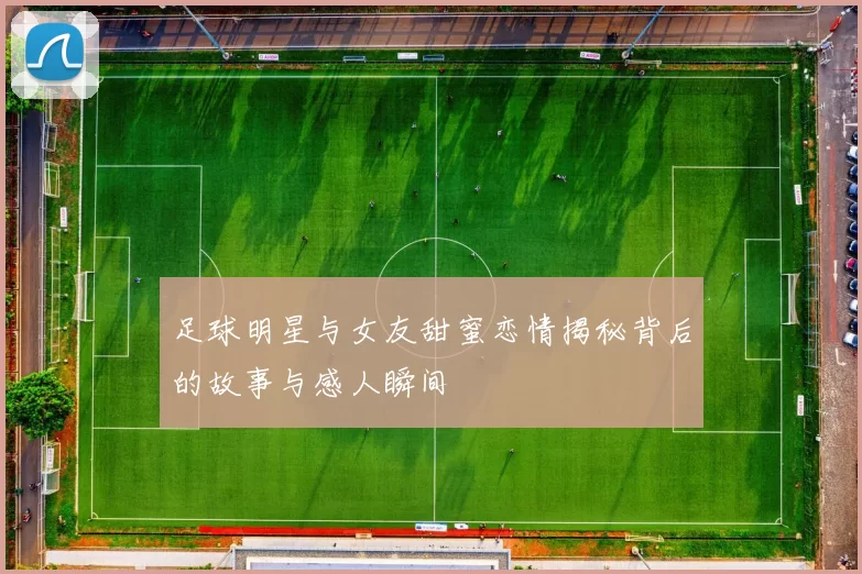 足球明星与女友甜蜜恋情揭秘背后的故事与感人瞬间