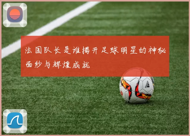 法国队长是谁揭开足球明星的神秘面纱与辉煌成就