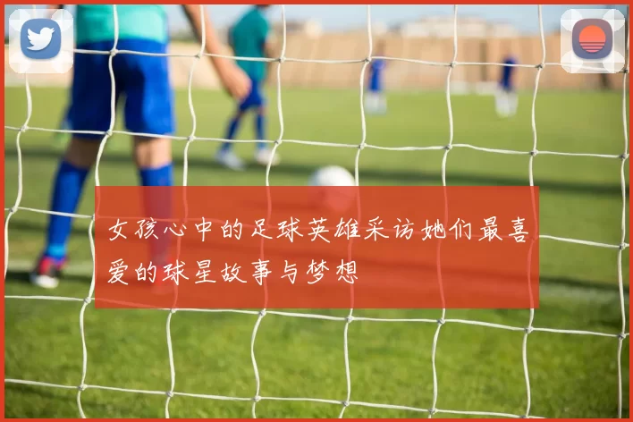 女孩心中的足球英雄采访她们最喜爱的球星故事与梦想