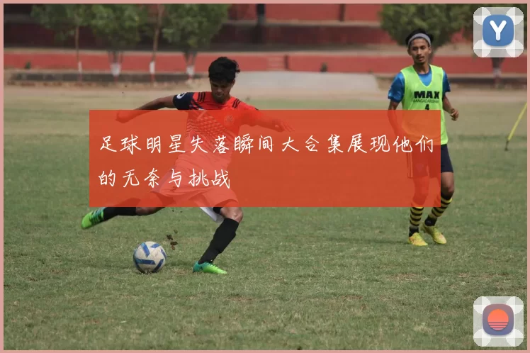 足球明星失落瞬间大合集展现他们的无奈与挑战