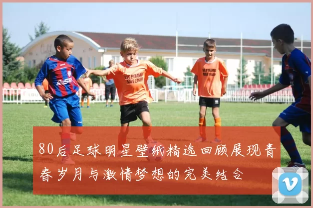 80后足球明星壁纸精选回顾展现青春岁月与激情梦想的完美结合
