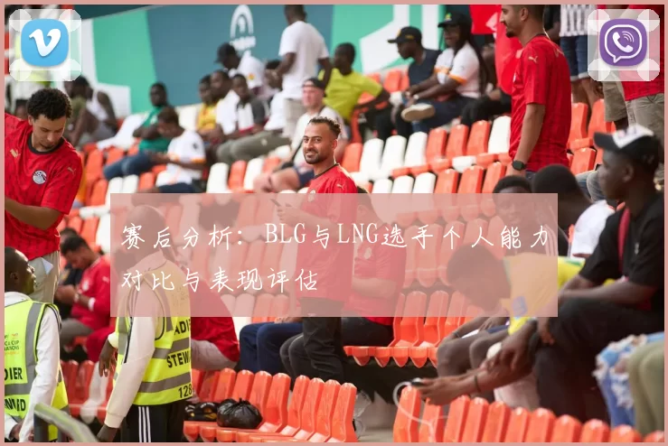 赛后分析：BLG与LNG选手个人能力对比与表现评估