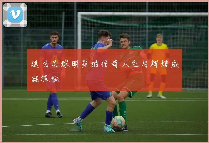 迭戈足球明星的传奇人生与辉煌成就探秘