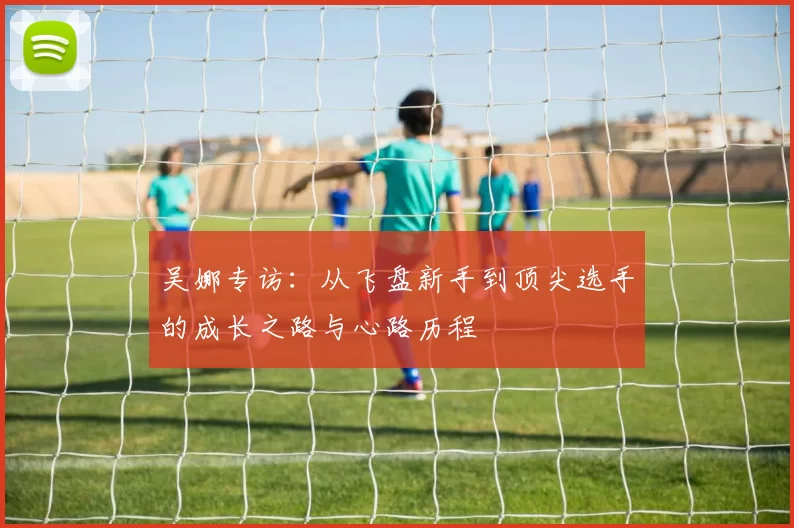 吴娜专访：从飞盘新手到顶尖选手的成长之路与心路历程